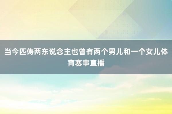 当今匹俦两东说念主也曾有两个男儿和一个女儿体育赛事直播