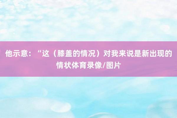 他示意：“这（膝盖的情况）对我来说是新出现的情状体育录像/图片