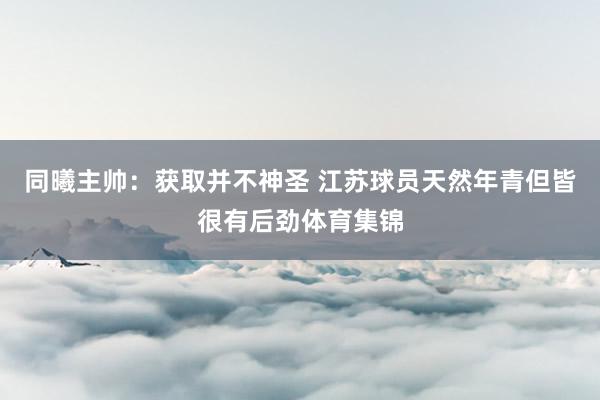 同曦主帅：获取并不神圣 江苏球员天然年青但皆很有后劲体育集锦