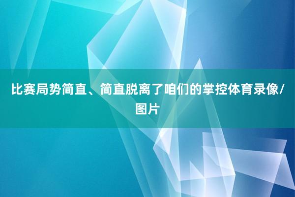 比赛局势简直、简直脱离了咱们的掌控体育录像/图片