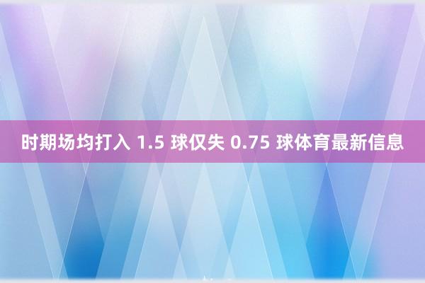 时期场均打入 1.5 球仅失 0.75 球体育最新信息
