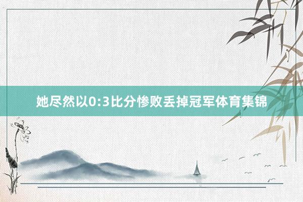 她尽然以0:3比分惨败丢掉冠军体育集锦