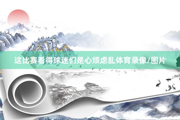 这比赛看得球迷们是心烦虑乱体育录像/图片