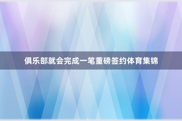 俱乐部就会完成一笔重磅签约体育集锦