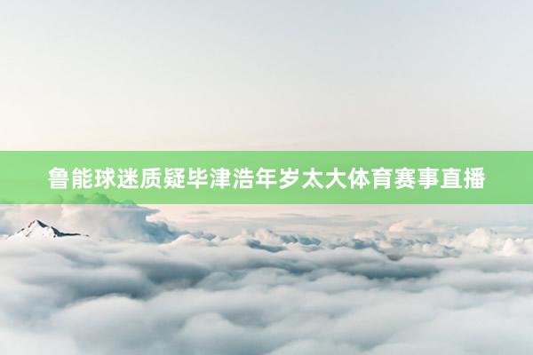 鲁能球迷质疑毕津浩年岁太大体育赛事直播