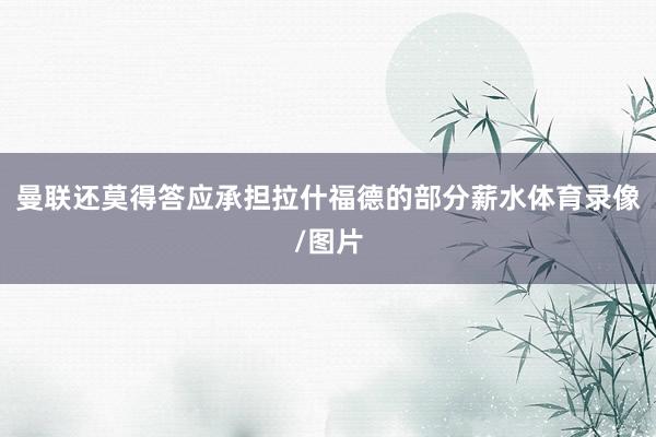 曼联还莫得答应承担拉什福德的部分薪水体育录像/图片