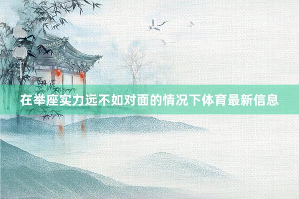 在举座实力远不如对面的情况下体育最新信息