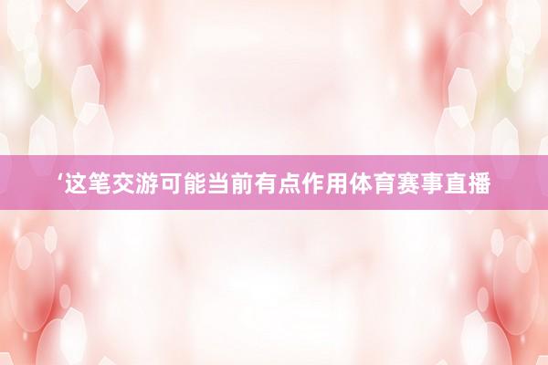 ‘这笔交游可能当前有点作用体育赛事直播