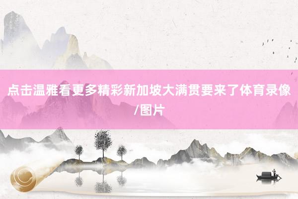 点击温雅看更多精彩新加坡大满贯要来了体育录像/图片
