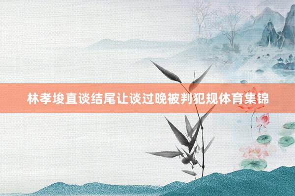 林孝埈直谈结尾让谈过晚被判犯规体育集锦