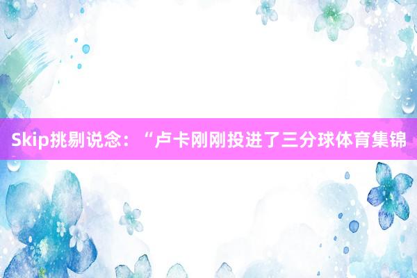 Skip挑剔说念：“卢卡刚刚投进了三分球体育集锦