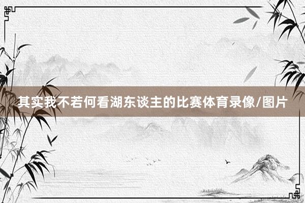其实我不若何看湖东谈主的比赛体育录像/图片