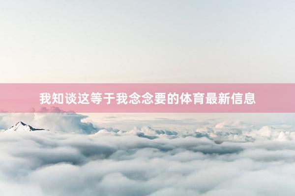 我知谈这等于我念念要的体育最新信息