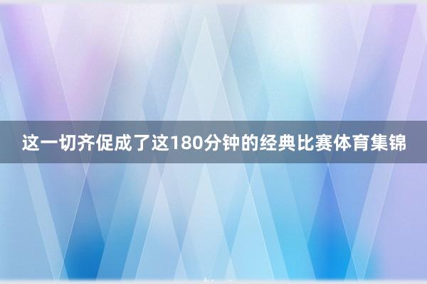 这一切齐促成了这180分钟的经典比赛体育集锦