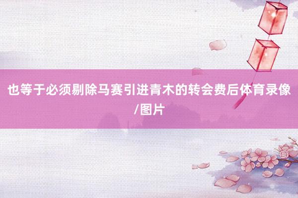 也等于必须剔除马赛引进青木的转会费后体育录像/图片