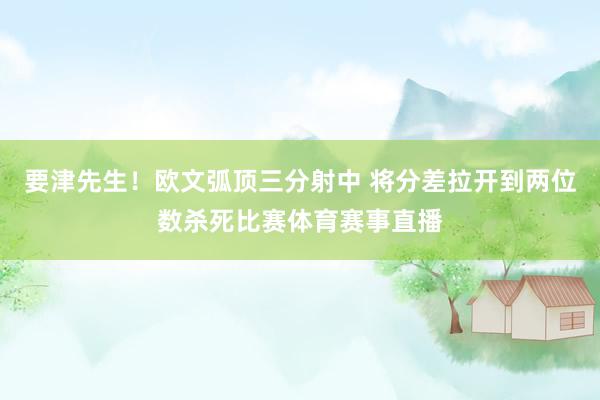 要津先生！欧文弧顶三分射中 将分差拉开到两位数杀死比赛体育赛事直播