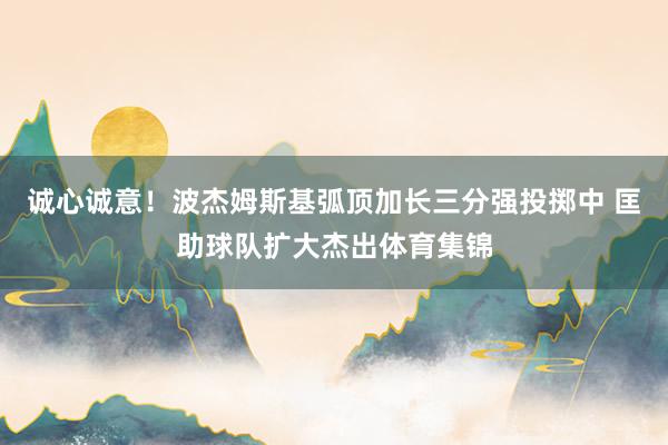 诚心诚意！波杰姆斯基弧顶加长三分强投掷中 匡助球队扩大杰出体育集锦