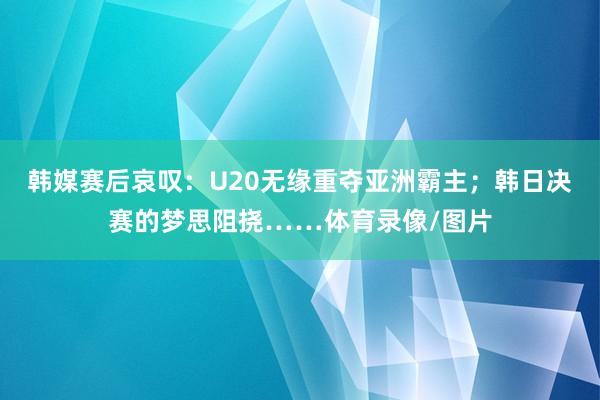 韩媒赛后哀叹：U20无缘重夺亚洲霸主；韩日决赛的梦思阻挠……体育录像/图片
