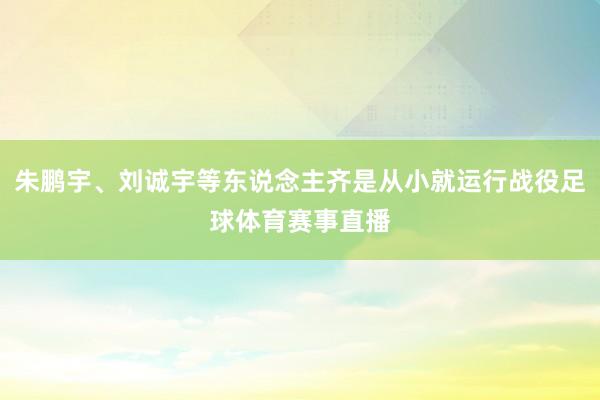 朱鹏宇、刘诚宇等东说念主齐是从小就运行战役足球体育赛事直播