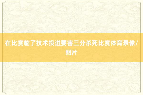 在比赛临了技术投进要害三分杀死比赛体育录像/图片