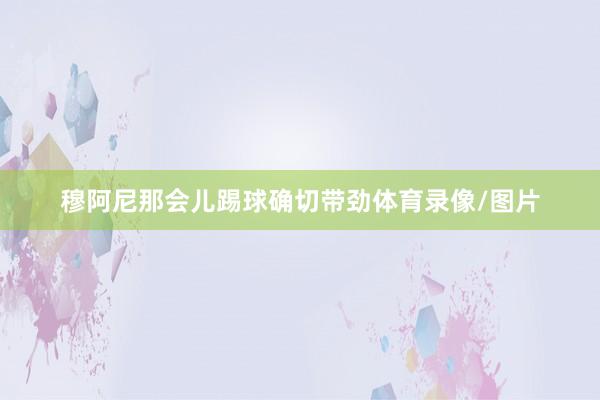 穆阿尼那会儿踢球确切带劲体育录像/图片