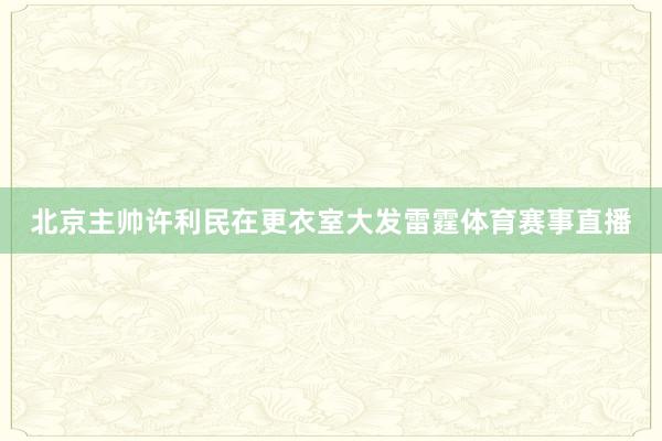 北京主帅许利民在更衣室大发雷霆体育赛事直播