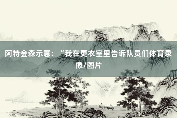 阿特金森示意：“我在更衣室里告诉队员们体育录像/图片