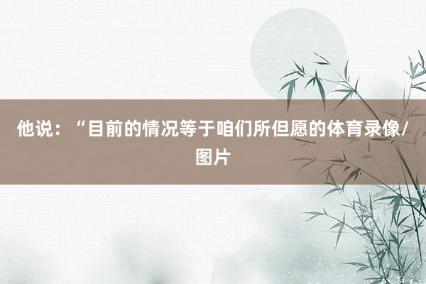 他说：“目前的情况等于咱们所但愿的体育录像/图片