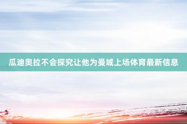 瓜迪奥拉不会探究让他为曼城上场体育最新信息