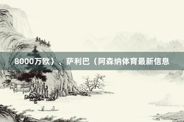 8000万欧）、萨利巴（阿森纳体育最新信息