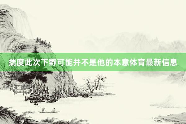揣度此次下野可能并不是他的本意体育最新信息