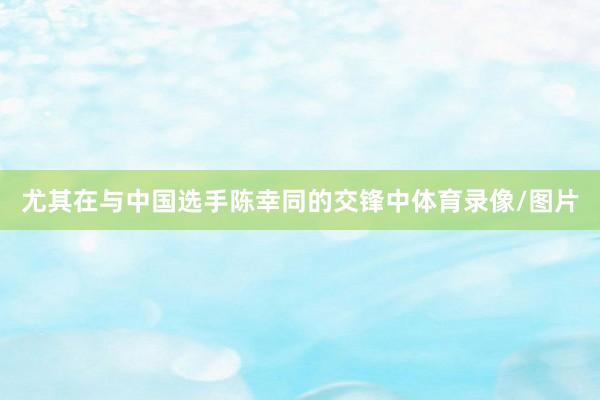 尤其在与中国选手陈幸同的交锋中体育录像/图片