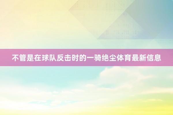 不管是在球队反击时的一骑绝尘体育最新信息