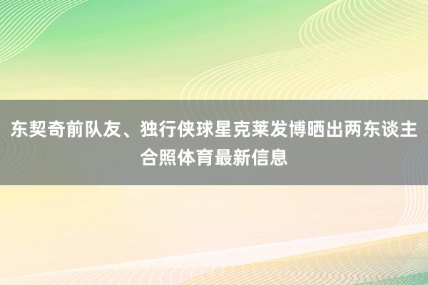 东契奇前队友、独行侠球星克莱发博晒出两东谈主合照体育最新信息
