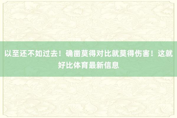以至还不如过去！确凿莫得对比就莫得伤害！这就好比体育最新信息