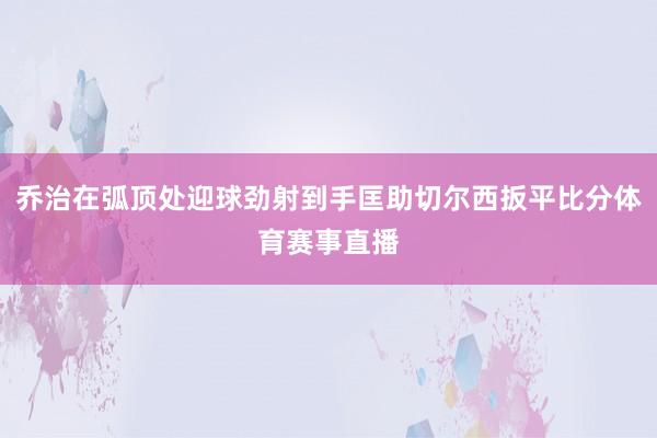乔治在弧顶处迎球劲射到手匡助切尔西扳平比分体育赛事直播
