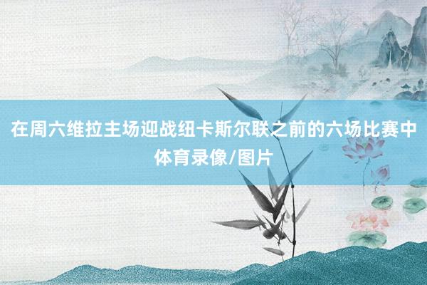 在周六维拉主场迎战纽卡斯尔联之前的六场比赛中体育录像/图片