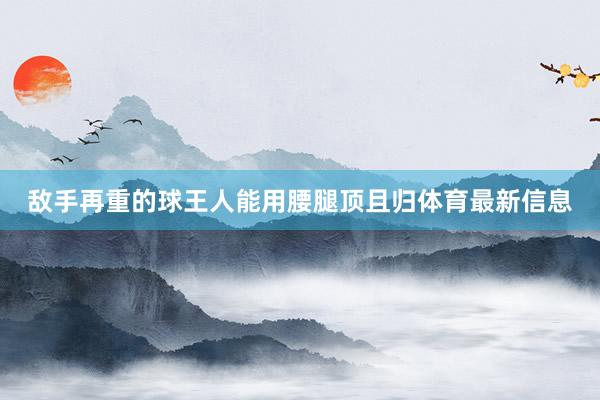 敌手再重的球王人能用腰腿顶且归体育最新信息