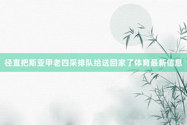 径直把斯亚甲老四采排队给送回家了体育最新信息
