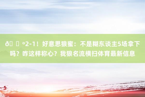 🐺2-1！好意思狼蜜：不是糊东谈主5场拿下吗？咋这样称心？我狼名流横扫体育最新信息