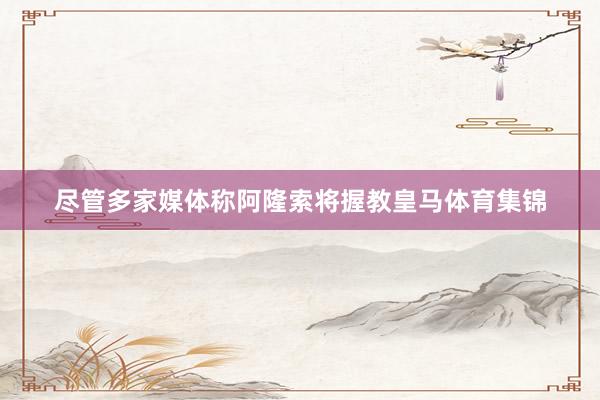 尽管多家媒体称阿隆索将握教皇马体育集锦