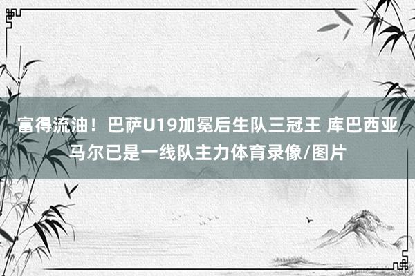 富得流油！巴萨U19加冕后生队三冠王 库巴西亚马尔已是一线队主力体育录像/图片