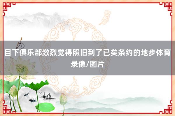 目下俱乐部激烈觉得照旧到了已矣条约的地步体育录像/图片