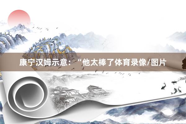 康宁汉姆示意：“他太棒了体育录像/图片