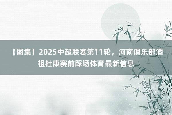 【图集】2025中超联赛第11轮，河南俱乐部酒祖杜康赛前踩场体育最新信息