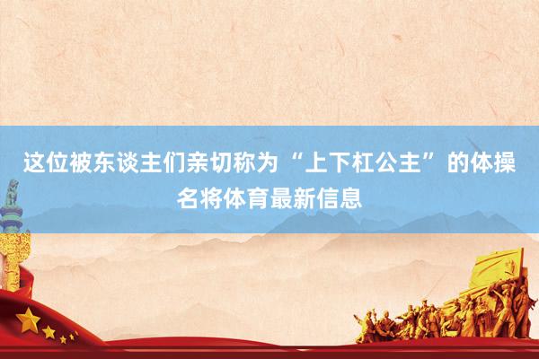 这位被东谈主们亲切称为 “上下杠公主” 的体操名将体育最新信息