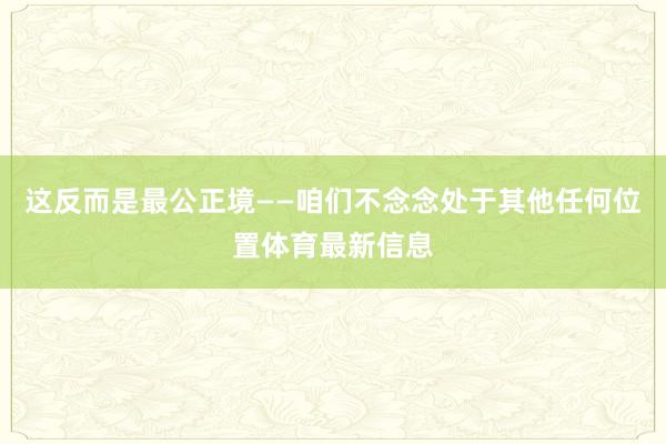 这反而是最公正境——咱们不念念处于其他任何位置体育最新信息