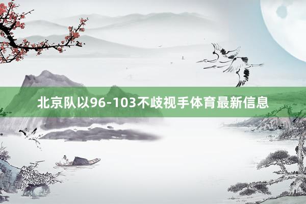 北京队以96-103不歧视手体育最新信息