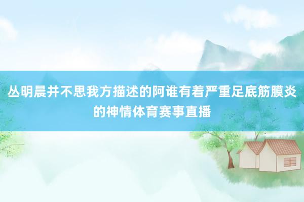 丛明晨并不思我方描述的阿谁有着严重足底筋膜炎的神情体育赛事直播