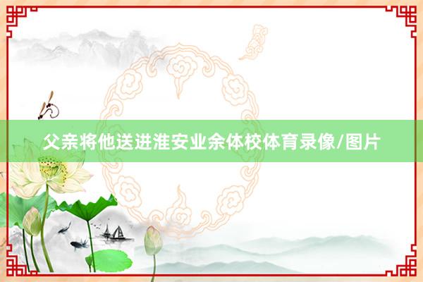 父亲将他送进淮安业余体校体育录像/图片